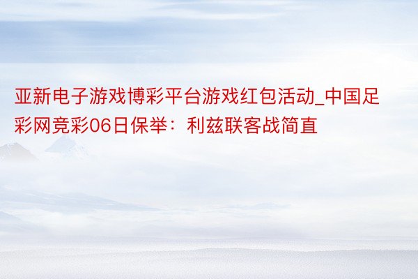 亚新电子游戏博彩平台游戏红包活动_中国足彩网竞彩06日保举：利兹联客战简直