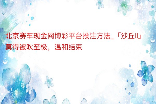 北京赛车现金网博彩平台投注方法_「沙丘II」莫得被吹至极，温和结束