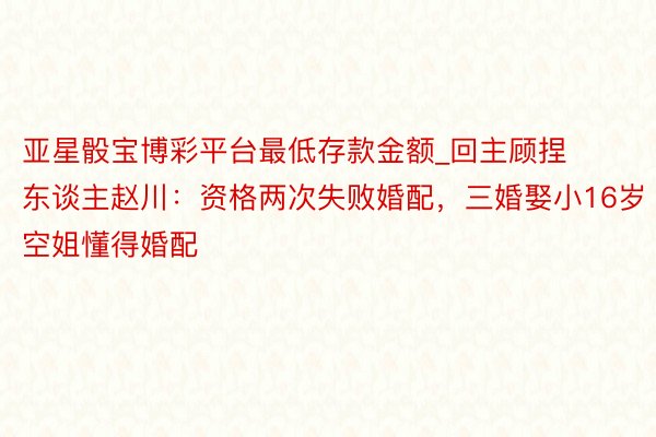 亚星骰宝博彩平台最低存款金额_回主顾捏东谈主赵川：资格两次失败婚配，三婚娶小16岁空姐懂得婚配