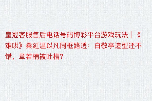 皇冠客服售后电话号码博彩平台游戏玩法 | 《难哄》桑延温以凡同框路透：白敬亭造型还不错，章若楠被吐槽？