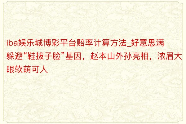 iba娱乐城博彩平台赔率计算方法_好意思满躲避“鞋拔子脸”基因，赵本山外孙亮相，浓眉大眼软萌可人