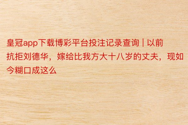 皇冠app下载博彩平台投注记录查询 | 以前抗拒刘德华，嫁给比我方大十八岁的丈夫，现如今糊口成这么