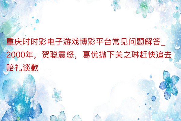 重庆时时彩电子游戏博彩平台常见问题解答_2000年，贺聪震怒，葛优抛下关之琳赶快追去赔礼谈歉