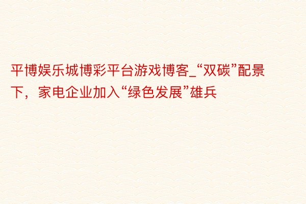 平博娱乐城博彩平台游戏博客_“双碳”配景下，家电企业加入“绿色发展”雄兵