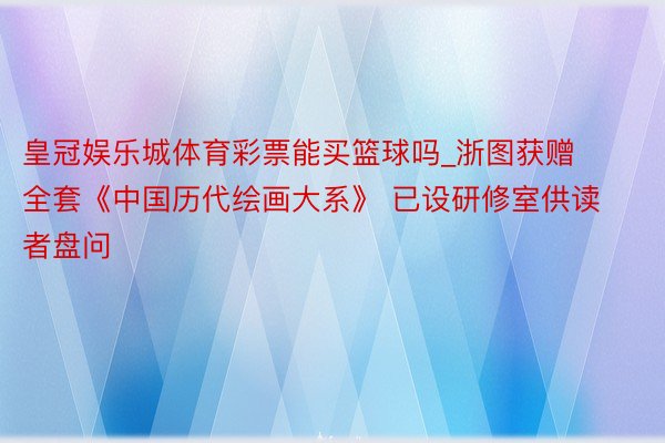 皇冠娱乐城体育彩票能买篮球吗_浙图获赠全套《中国历代绘画大系》 已设研修室供读者盘问