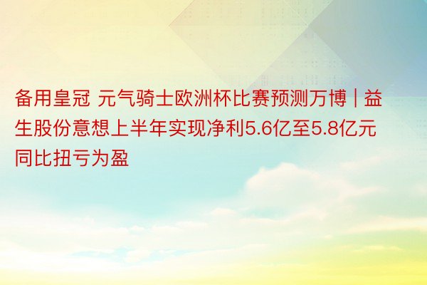 备用皇冠 元气骑士欧洲杯比赛预测万博 | 益生股份意想上半年实现净利5.6亿至5.8亿元 同比扭亏为盈