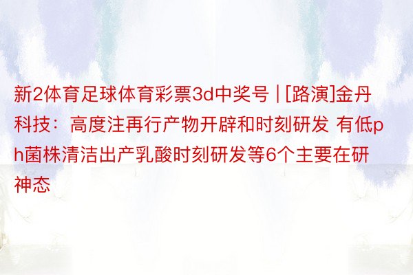 新2体育足球体育彩票3d中奖号 | [路演]金丹科技：高度注再行产物开辟和时刻研发 有低ph菌株清洁出产乳酸时刻研发等6个主要在研神态