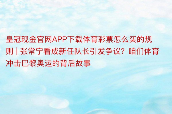 皇冠现金官网APP下载体育彩票怎么买的规则 | 张常宁看成新任队长引发争议？咱们体育冲击巴黎奥运的背后故事