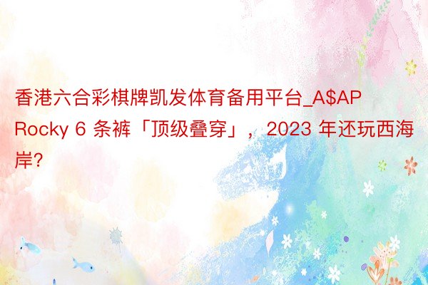 香港六合彩棋牌凯发体育备用平台_A$AP Rocky 6 条裤「顶级叠穿」，2023 年还玩西海岸？