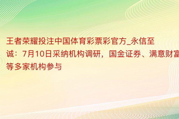 王者荣耀投注中国体育彩票彩官方_永信至诚：7月10日采纳机构调研，国金证券、满意财富等多家机构参与
