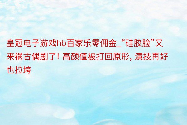 皇冠电子游戏hb百家乐零佣金_“硅胶脸”又来祸古偶剧了! 高颜值被打回原形, 演技再好也拉垮