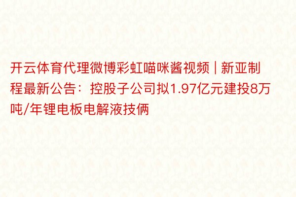 开云体育代理微博彩虹喵咪酱视频 | 新亚制程最新公告：控股子公司拟1.97亿元建投8万吨/年锂电板电解液技俩