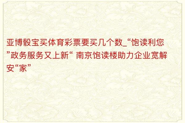 亚博骰宝买体育彩票要买几个数_“饱读利您”政务服务又上新“ 南京饱读楼助力企业宽解安“家”