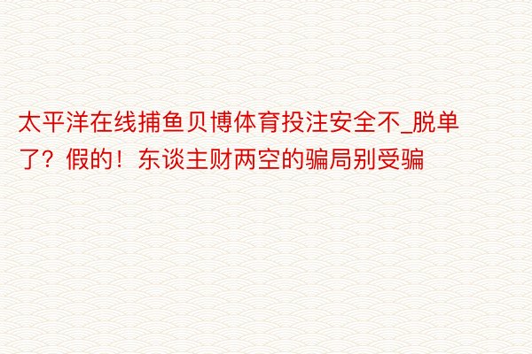 太平洋在线捕鱼贝博体育投注安全不_脱单了？假的！东谈主财两空的骗局别受骗