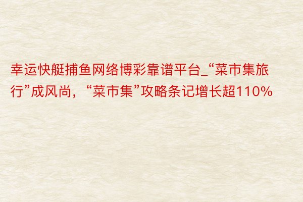 幸运快艇捕鱼网络博彩靠谱平台_“菜市集旅行”成风尚，“菜市集”攻略条记增长超110%