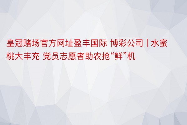 皇冠赌场官方网址盈丰国际 博彩公司 | 水蜜桃大丰充 党员志愿者助农抢“鲜”机