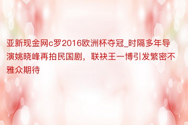亚新现金网c罗2016欧洲杯夺冠_时隔多年导演姚晓峰再拍民国剧，联袂王一博引发繁密不雅众期待
