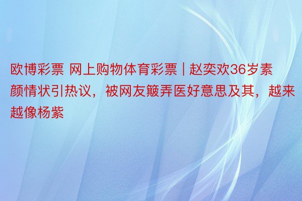 欧博彩票 网上购物体育彩票 | 赵奕欢36岁素颜情状引热议，被网友簸弄医好意思及其，越来越像杨紫