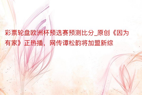 彩票轮盘欧洲杯预选赛预测比分_原创《因为有家》正热播，网传谭松韵将加盟新综