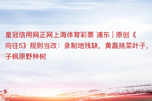 皇冠信用网正网上海体育彩票 浦东 | 原创《向往5》规则当改：录制地残缺，黄磊挑菜叶子，张子枫原野种树