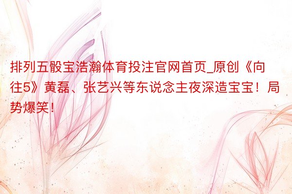 排列五骰宝浩瀚体育投注官网首页_原创《向往5》黄磊、张艺兴等东说念主夜深造宝宝！局势爆笑！