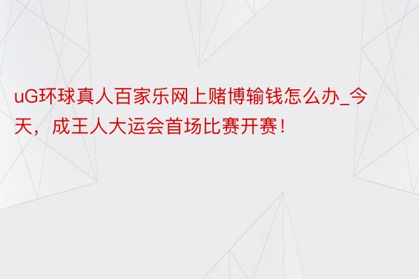 uG环球真人百家乐网上赌博输钱怎么办_今天，成王人大运会首场比赛开赛！