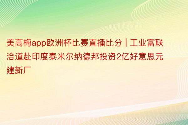 美高梅app欧洲杯比赛直播比分 | 工业富联洽道赴印度泰米尔纳德邦投资2亿好意思元建新厂