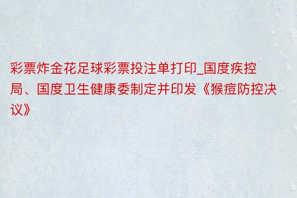 彩票炸金花足球彩票投注单打印_国度疾控局、国度卫生健康委制定并印发《猴痘防控决议》