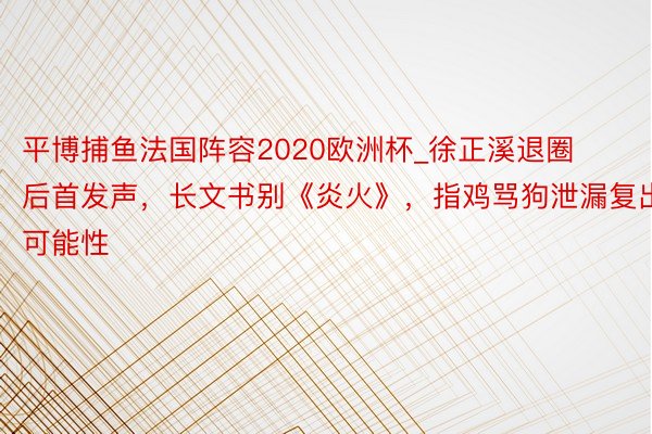 平博捕鱼法国阵容2020欧洲杯_徐正溪退圈后首发声，长文书别《炎火》，指鸡骂狗泄漏复出可能性