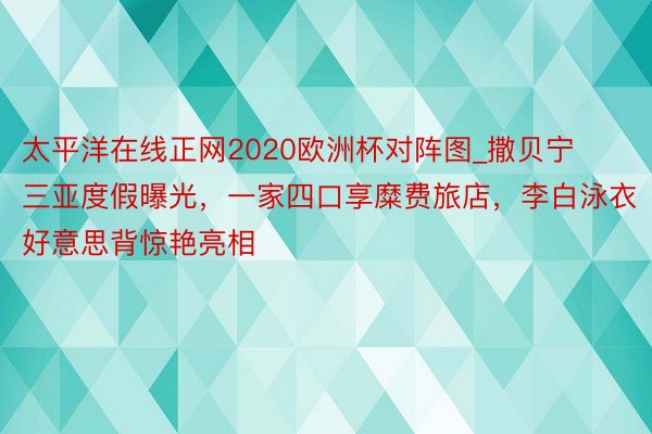 太平洋在线正网2020欧洲杯对阵图_撒贝宁三亚度假曝光，一家四口享糜费旅店，李白泳衣好意思背惊艳亮相