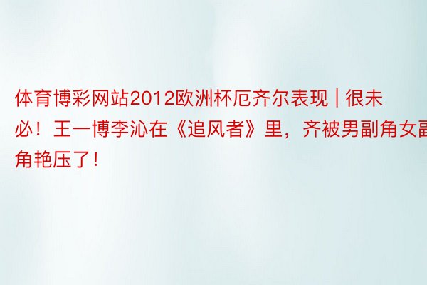 体育博彩网站2012欧洲杯厄齐尔表现 | 很未必！王一博李沁在《追风者》里，齐被男副角女副角艳压了！