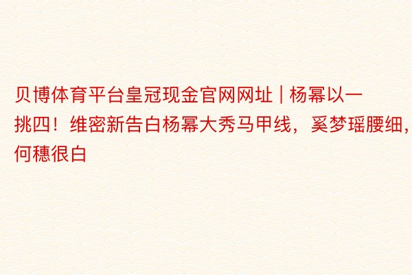 贝博体育平台皇冠现金官网网址 | 杨幂以一挑四！维密新告白杨幂大秀马甲线，奚梦瑶腰细，何穗很白