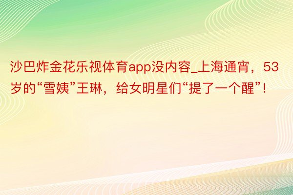 沙巴炸金花乐视体育app没内容_上海通宵，53岁的“雪姨”王琳，给女明星们“提了一个醒”！