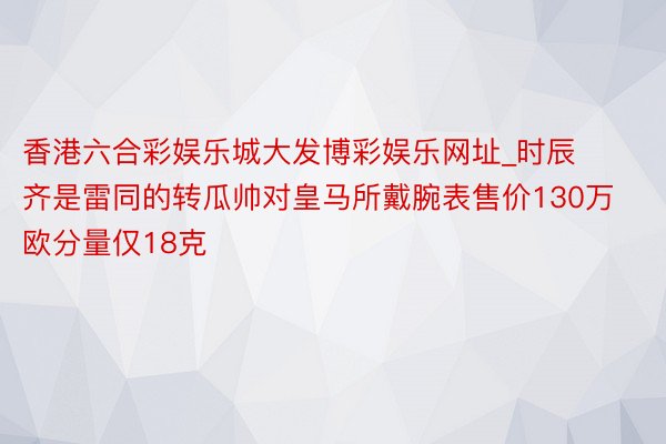 香港六合彩娱乐城大发博彩娱乐网址_时辰齐是雷同的转瓜帅对皇马所戴腕表售价130万欧分量仅18克