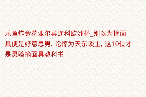 乐鱼炸金花亚尔莫连科欧洲杯_别以为摘面具便是好意思男, 论惊为天东谈主, 这10位才是灵验摘面具教科书