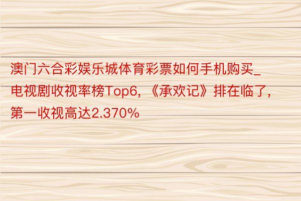 澳门六合彩娱乐城体育彩票如何手机购买_电视剧收视率榜Top6, 《承欢记》排在临了, 第一收视高达2.370%