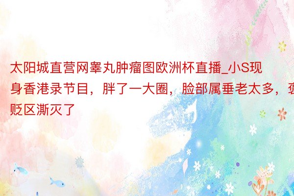太阳城直营网睾丸肿瘤图欧洲杯直播_小S现身香港录节目，胖了一大圈，脸部属垂老太多，褒贬区澌灭了