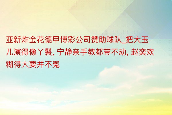 亚新炸金花德甲博彩公司赞助球队_把大玉儿演得像丫鬟, 宁静亲手教都带不动, 赵奕欢糊得大要并不冤