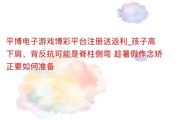平博电子游戏博彩平台注册送返利_孩子高下肩、背反抗可能是脊柱侧弯 趁暑假作念矫正要如何准备
