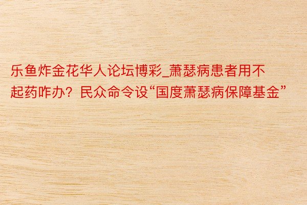 乐鱼炸金花华人论坛博彩_萧瑟病患者用不起药咋办？民众命令设“国度萧瑟病保障基金”