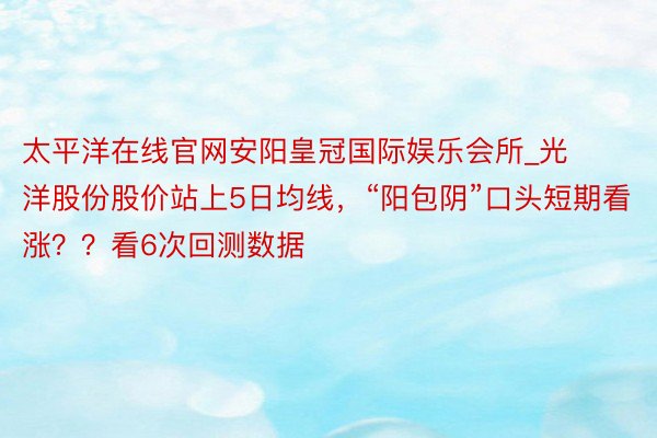太平洋在线官网安阳皇冠国际娱乐会所_光洋股份股价站上5日均线，“阳包阴”口头短期看涨？？看6次回测数据