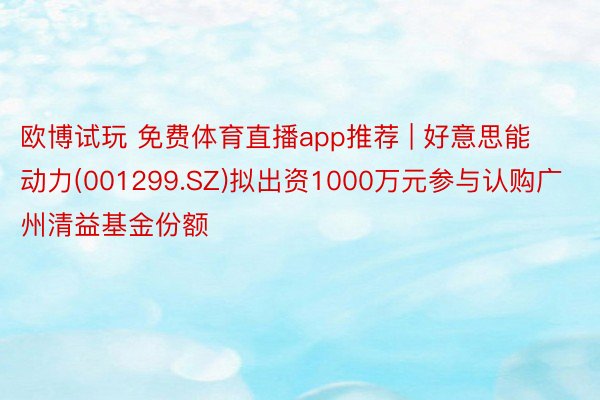 欧博试玩 免费体育直播app推荐 | 好意思能动力(001299.SZ)拟出资1000万元参与认购广州清益基金份额