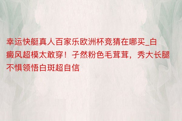 幸运快艇真人百家乐欧洲杯竞猜在哪买_白癜风超模太敢穿!孑然粉色毛茸茸,秀大长腿不惧领悟白斑超自信