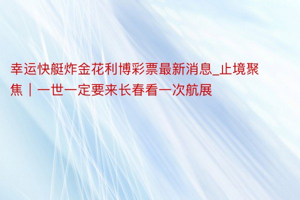幸运快艇炸金花利博彩票最新消息_止境聚焦｜一世一定要来长春看一次航展