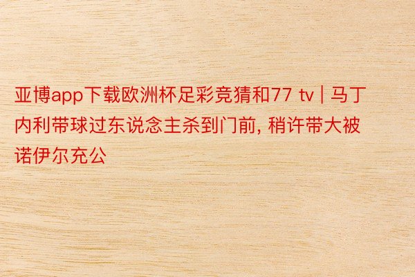 亚博app下载欧洲杯足彩竞猜和77 tv | 马丁内利带球过东说念主杀到门前, 稍许带大被诺伊尔充公