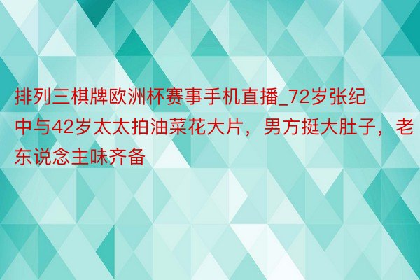 排列三棋牌欧洲杯赛事手机直播_72岁张纪中与42岁太太拍油菜花大片，男方挺大肚子，老东说念主味齐备