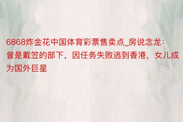 6868炸金花中国体育彩票售卖点_房说念龙：曾是戴笠的部下，因任务失败逃到香港，女儿成为国外巨星