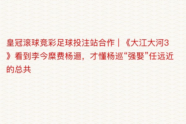 皇冠滚球竞彩足球投注站合作 | 《大江大河3》看到李今糜费杨逦，才懂杨巡“强娶”任远近的总共
