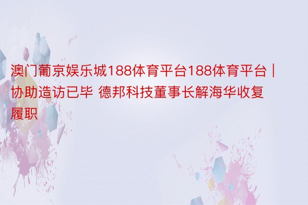 澳门葡京娱乐城188体育平台188体育平台 | 协助造访已毕 德邦科技董事长解海华收复履职