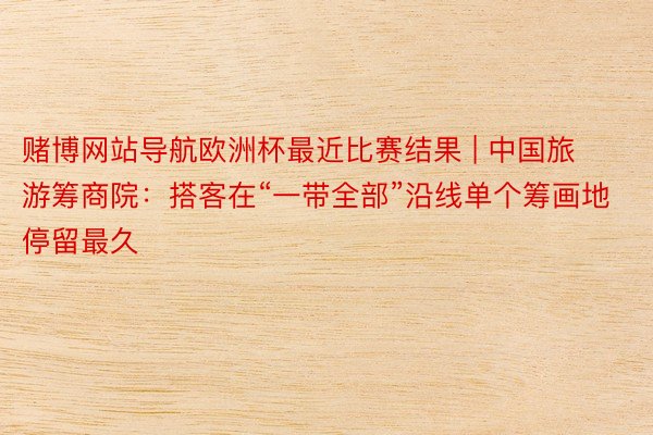 赌博网站导航欧洲杯最近比赛结果 | 中国旅游筹商院：搭客在“一带全部”沿线单个筹画地停留最久